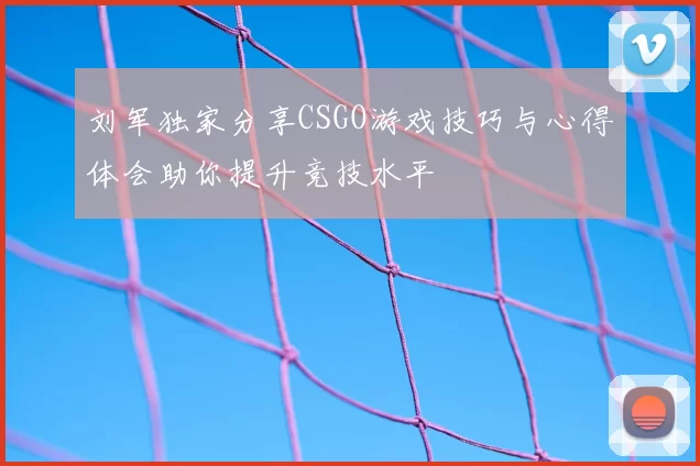 刘军独家分享CSGO游戏技巧与心得体会助你提升竞技水平