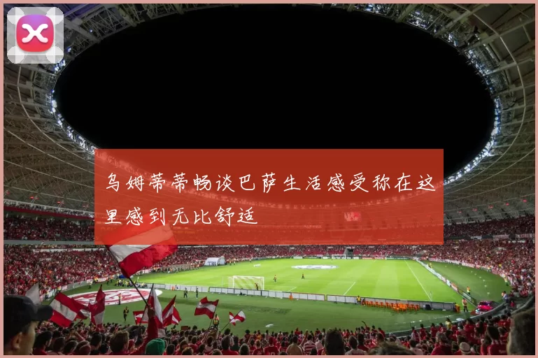 乌姆蒂蒂畅谈巴萨生活感受称在这里感到无比舒适