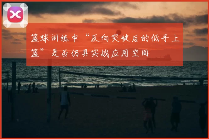 篮球训练中“反向突破后的低手上篮”是否仍具实战应用空间