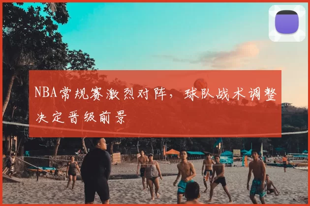 NBA常规赛激烈对阵，球队战术调整决定晋级前景