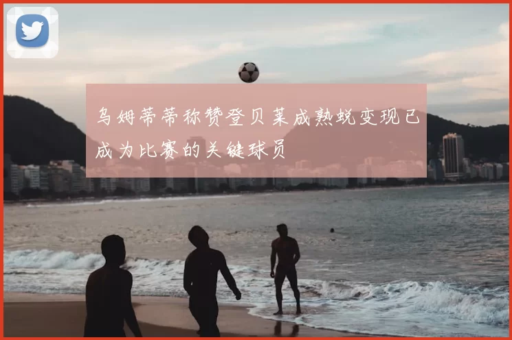 乌姆蒂蒂称赞登贝莱成熟蜕变现已成为比赛的关键球员