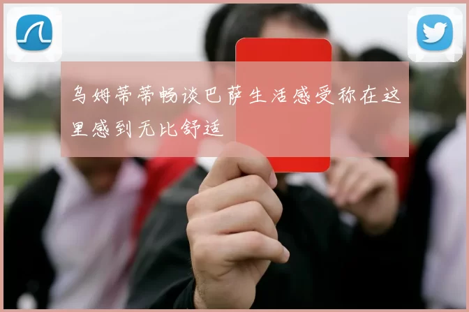 乌姆蒂蒂畅谈巴萨生活感受称在这里感到无比舒适