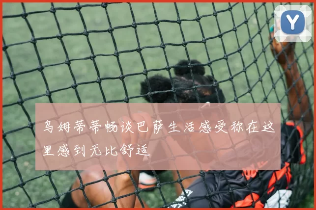 乌姆蒂蒂畅谈巴萨生活感受称在这里感到无比舒适