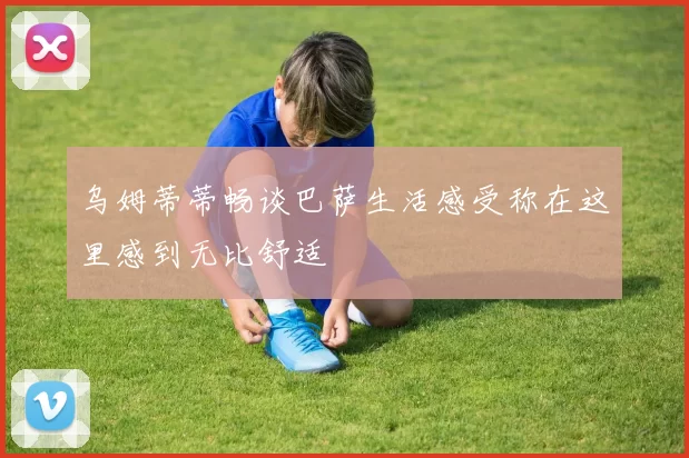 乌姆蒂蒂畅谈巴萨生活感受称在这里感到无比舒适