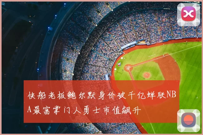 快船老板鲍尔默身价破千亿蝉联NBA最富掌门人勇士市值飙升