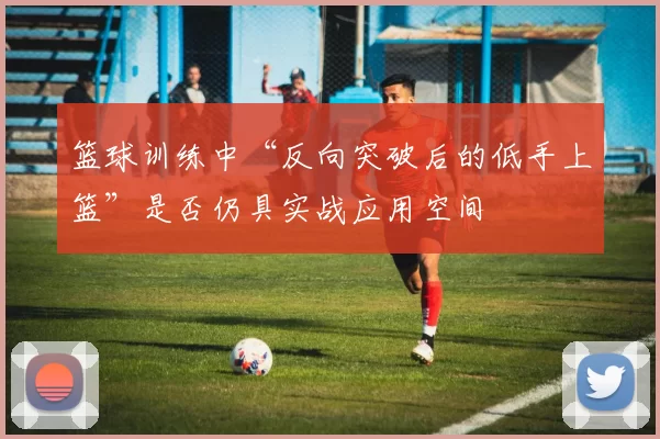 篮球训练中“反向突破后的低手上篮”是否仍具实战应用空间