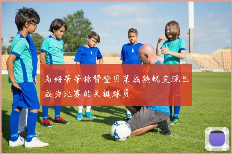 乌姆蒂蒂称赞登贝莱成熟蜕变现已成为比赛的关键球员
