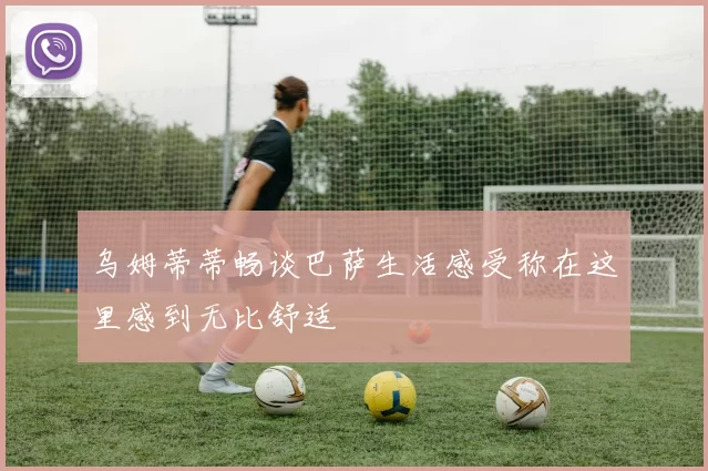 乌姆蒂蒂畅谈巴萨生活感受称在这里感到无比舒适