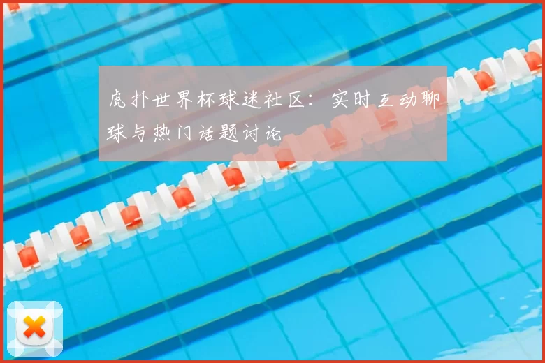 虎扑世界杯球迷社区:实时互动聊球与热门话题讨论
