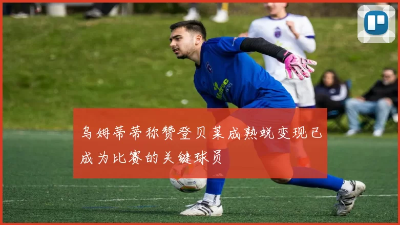 乌姆蒂蒂称赞登贝莱成熟蜕变现已成为比赛的关键球员