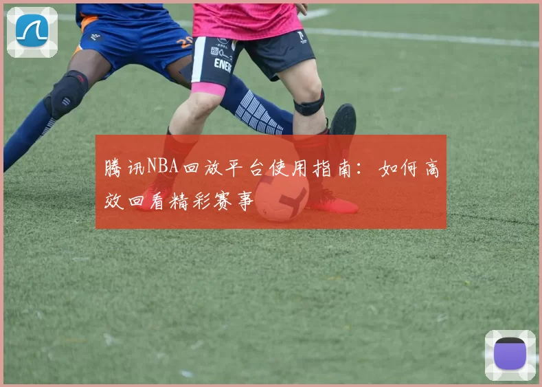 腾讯NBA回放平台使用指南:如何高效回看精彩赛事