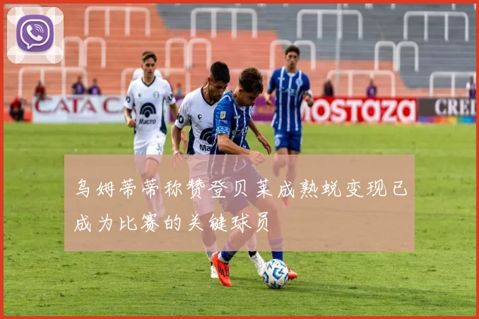乌姆蒂蒂称赞登贝莱成熟蜕变现已成为比赛的关键球员