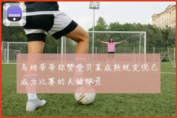 乌姆蒂蒂称赞登贝莱成熟蜕变现已成为比赛的关键球员