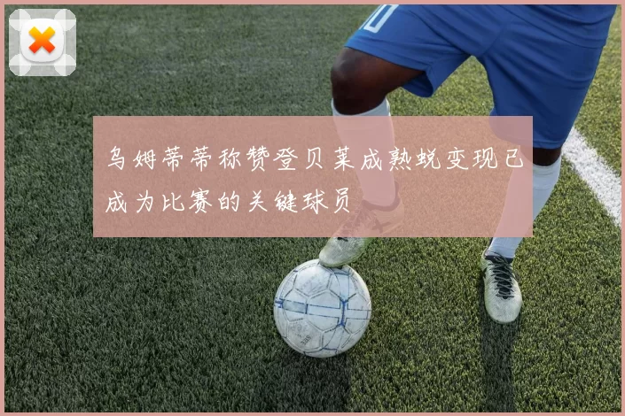 乌姆蒂蒂称赞登贝莱成熟蜕变现已成为比赛的关键球员