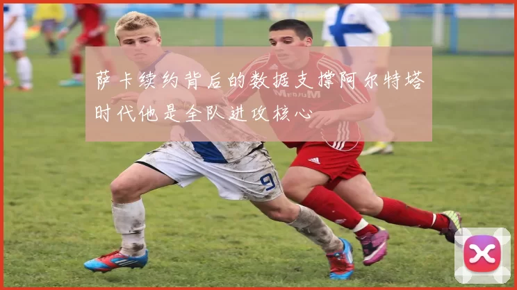 萨卡续约背后的数据支撑阿尔特塔时代他是全队进攻核心