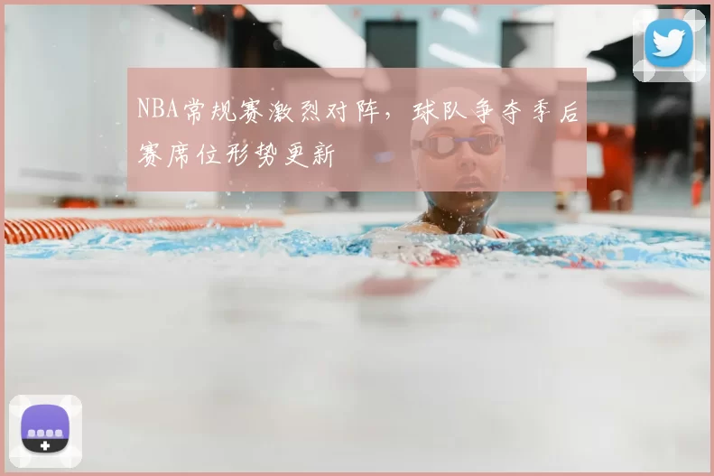 NBA常规赛激烈对阵,球队争夺季后赛席位形势更新