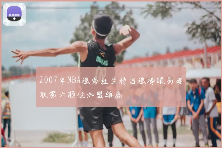 2007年NBA选秀杜兰特当选榜眼易建联第六顺位加盟雄鹿