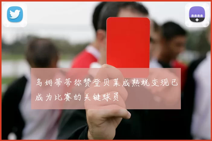乌姆蒂蒂称赞登贝莱成熟蜕变现已成为比赛的关键球员