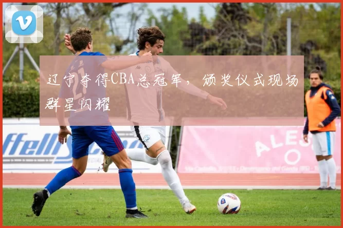 辽宁夺得CBA总冠军,颁奖仪式现场群星闪耀