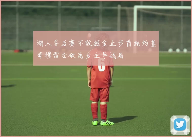 湖人季后赛不敌掘金止步首轮约基奇穆雷合砍高分主导战局
