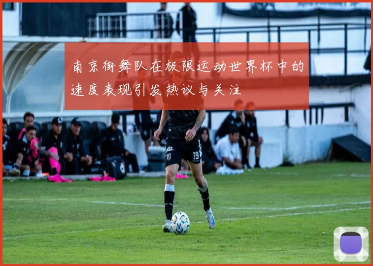 南京街舞队在极限运动世界杯中的速度表现引发热议与关注