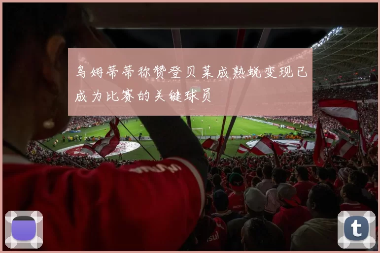 乌姆蒂蒂称赞登贝莱成熟蜕变现已成为比赛的关键球员