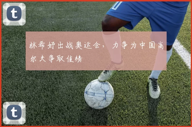 林希妤出战奥运会,力争为中国高尔夫争取佳绩