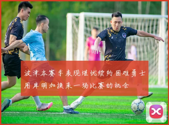 波津本赛季表现堪忧续约困难勇士用库明加换来一场比赛的机会