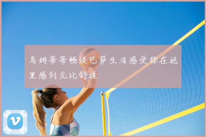 乌姆蒂蒂畅谈巴萨生活感受称在这里感到无比舒适