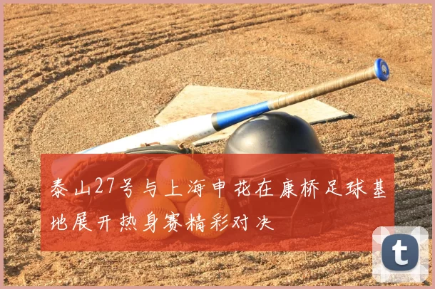 泰山27号与上海申花在康桥足球基地展开热身赛精彩对决
