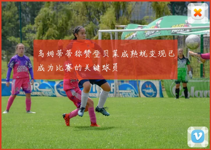 乌姆蒂蒂称赞登贝莱成熟蜕变现已成为比赛的关键球员