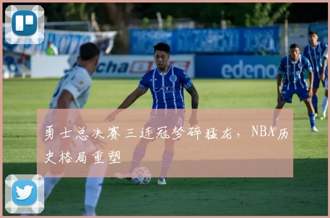 勇士总决赛三连冠梦碎猛龙，NBA历史格局重塑