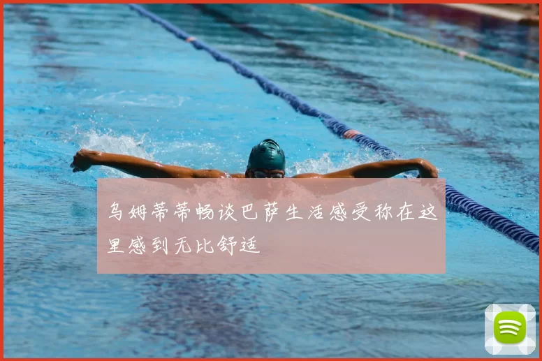 乌姆蒂蒂畅谈巴萨生活感受称在这里感到无比舒适