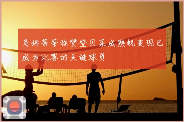 乌姆蒂蒂称赞登贝莱成熟蜕变现已成为比赛的关键球员
