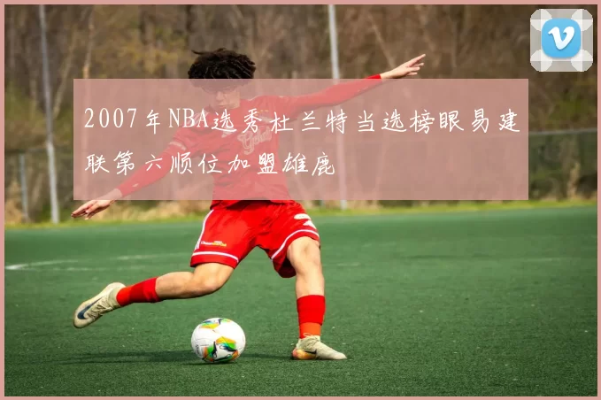 2007年NBA选秀杜兰特当选榜眼易建联第六顺位加盟雄鹿