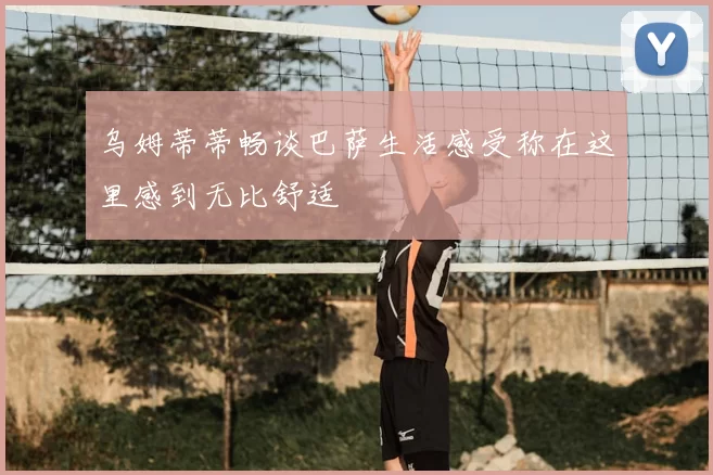 乌姆蒂蒂畅谈巴萨生活感受称在这里感到无比舒适