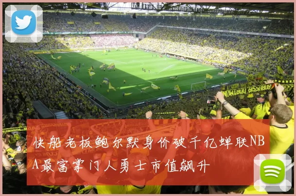 快船老板鲍尔默身价破千亿蝉联NBA最富掌门人勇士市值飙升