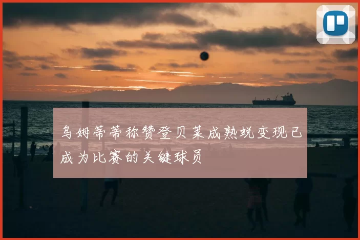 乌姆蒂蒂称赞登贝莱成熟蜕变现已成为比赛的关键球员