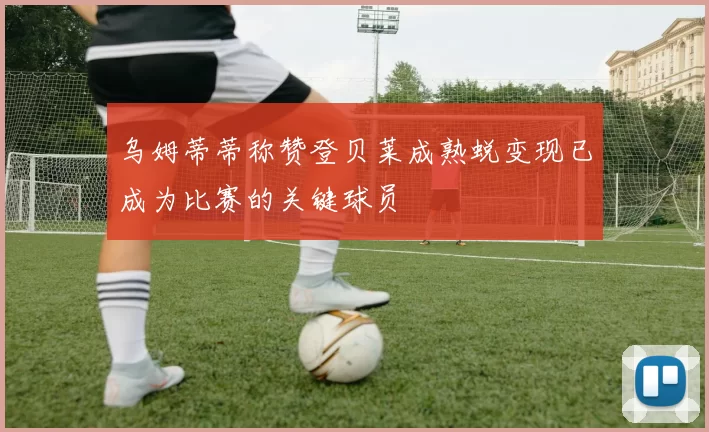 乌姆蒂蒂称赞登贝莱成熟蜕变现已成为比赛的关键球员