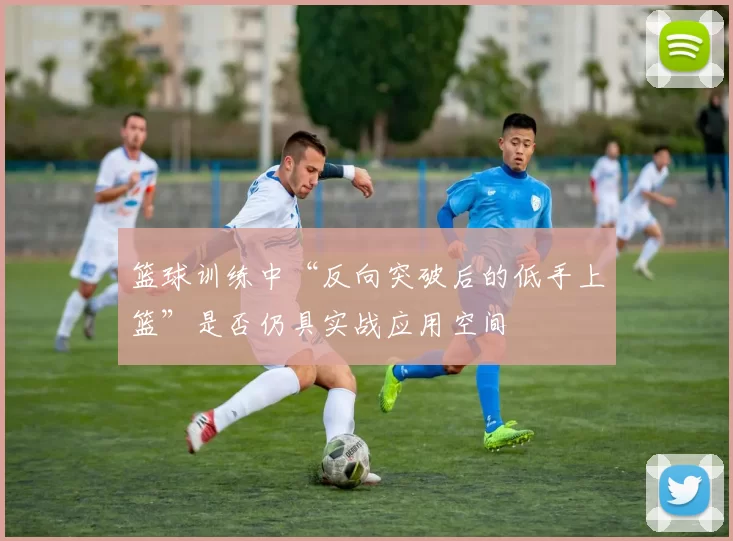 篮球训练中“反向突破后的低手上篮”是否仍具实战应用空间