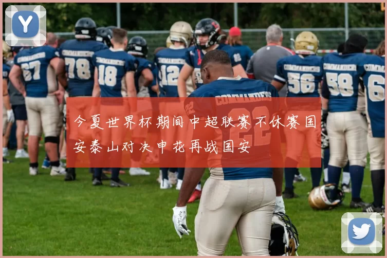今夏世界杯期间中超联赛不休赛国安泰山对决申花再战国安