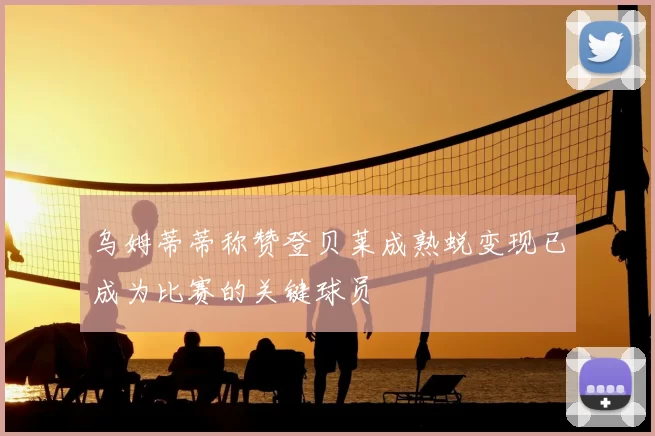乌姆蒂蒂称赞登贝莱成熟蜕变现已成为比赛的关键球员