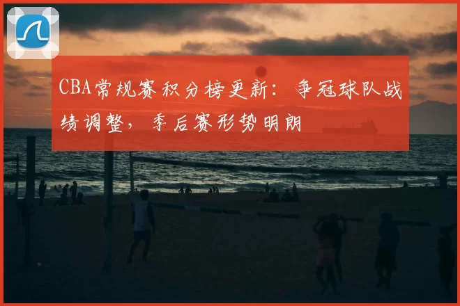 CBA常规赛积分榜更新:争冠球队战绩调整,季后赛形势明朗