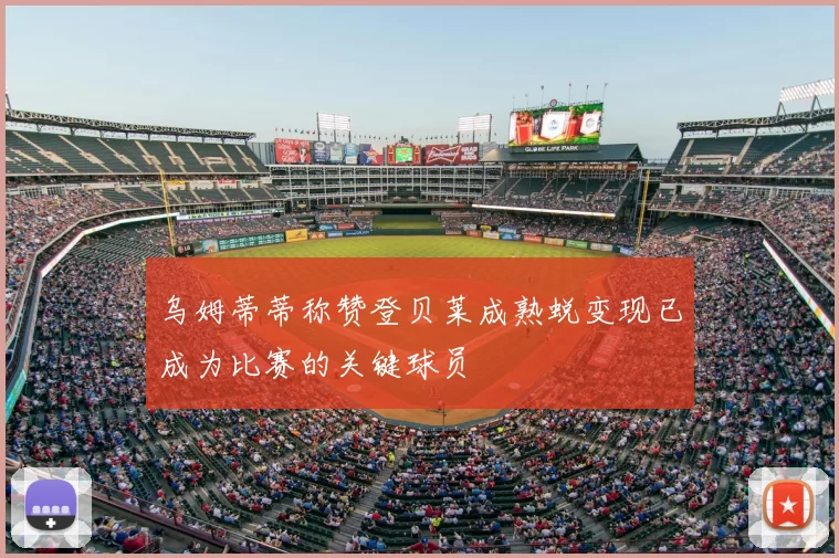 乌姆蒂蒂称赞登贝莱成熟蜕变现已成为比赛的关键球员