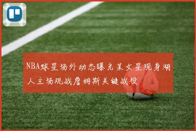 NBA球星场外动态曝光某女星现身湖人主场观战詹姆斯关键战役