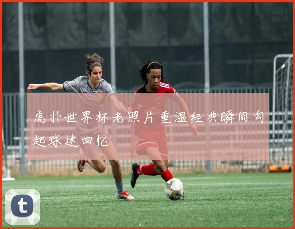 虎扑世界杯老照片重温经典瞬间勾起球迷回忆