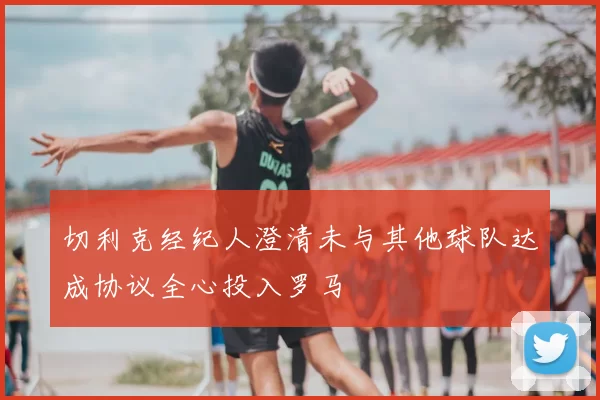 切利克经纪人澄清未与其他球队达成协议全心投入罗马