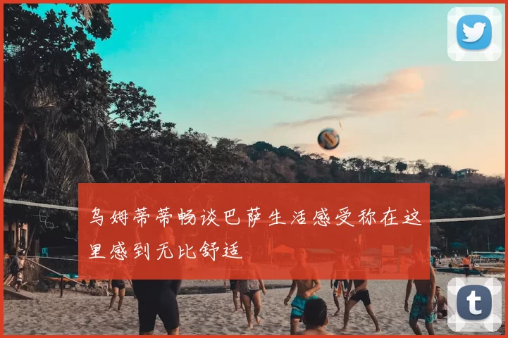 乌姆蒂蒂畅谈巴萨生活感受称在这里感到无比舒适
