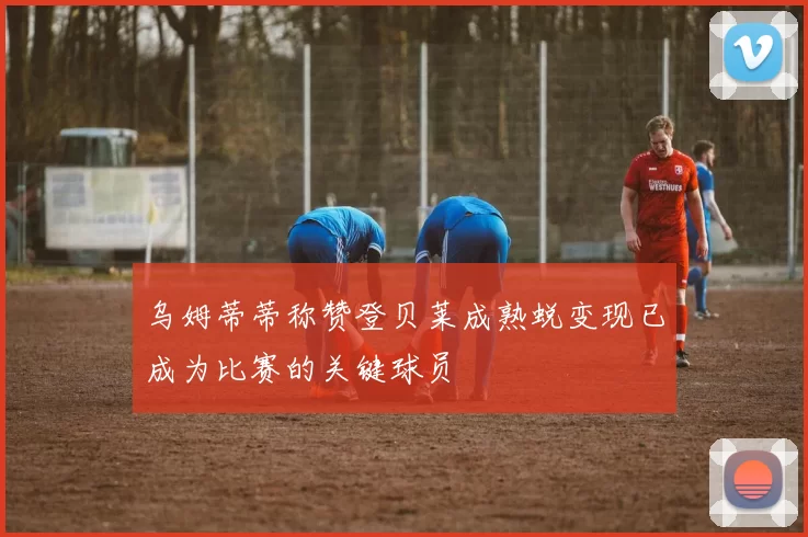 乌姆蒂蒂称赞登贝莱成熟蜕变现已成为比赛的关键球员