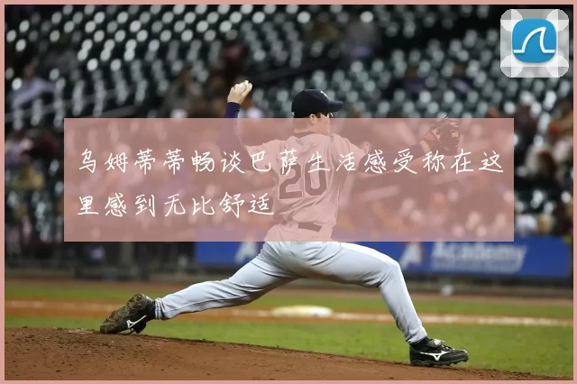乌姆蒂蒂畅谈巴萨生活感受称在这里感到无比舒适
